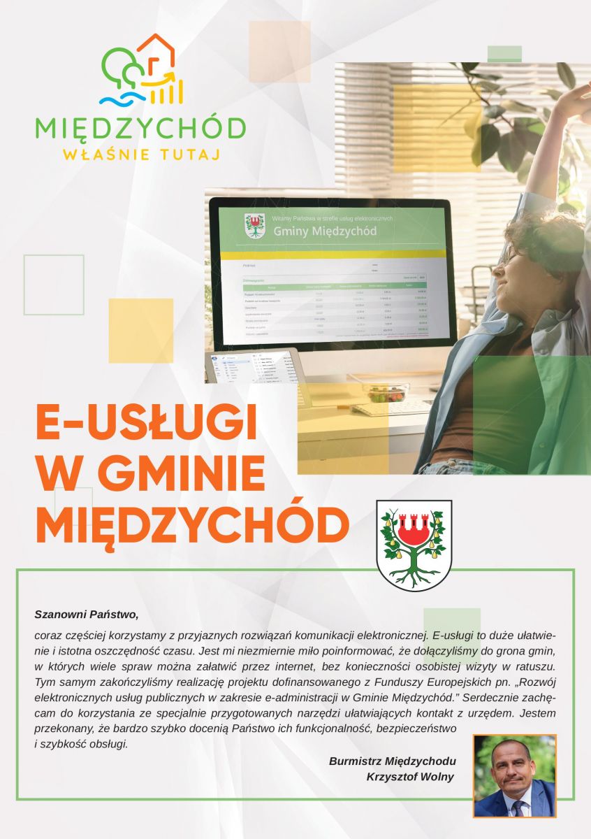 E-USŁUGI W GMINIE MIĘDZYCHÓD Szanowni Państwo, coraz częściej korzystamy z przyjaznych rozwiązań komunikacji elektronicznej. E-usługi to duże ułatwienie i istotna oszczędność czasu. Jest mi niezmiernie miło poinformować, że dołączyliśmy do grona gmin, w których wiele spraw można załatwić przez internet, bez konieczności osobistej wizyty w ratuszu. Tym samym zakończyliśmy realizację projektu dofinansowanego z Funduszy Europejskich pn. „Rozwój elektronicznych usług publicznych w zakresie e-administracji w Gminie Międzychód.” Serdecznie zachęcam do korzystania ze specjalnie przygotowanych narzędzi ułatwiających kontakt z urzędem. Jestem przekonany, że bardzo szybko docenią Państwo ich funkcjonalność, bezpieczeństwo i szybkość obsługi. Burmistrz Międzychodu Krzysztof Wolny