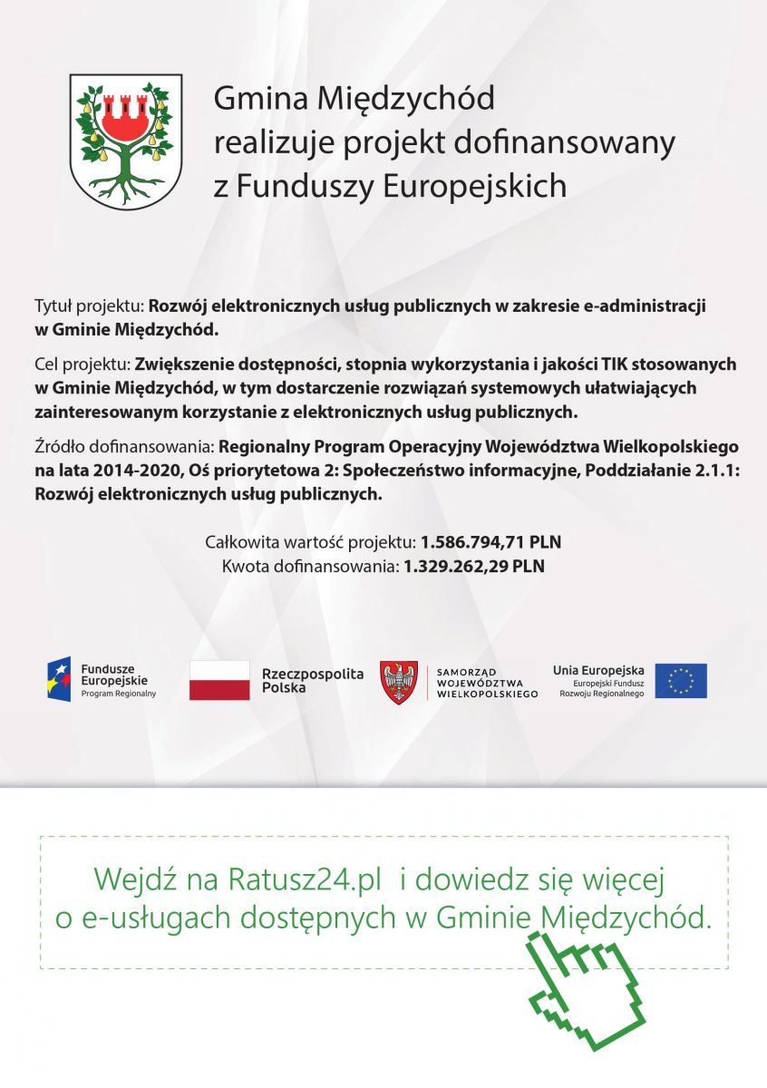 Gmina Miedzychód realizuje projekt donansowany z Funduszy Europejskich Tytuł projektu: Rozwój elektronicznych usług publicznych w zakresie e-administracji w Gminie Miedzychód. Cel projektu: Zwiekszenie dostepnosci, stopnia wykorzystania i jakosci TIK stosowanych w Gminie Miedzychód, w tym dostarczenie rozwiazan systemowych ułatwiajacych zainteresowanym korzystanie z elektronicznych usług publicznych. Zródło donansowania: Regionalny Program Operacyjny Województwa Wielkopolskiego na lata 2014-2020, Os priorytetowa 2: Społeczenstwo informacyjne, Poddziałanie 2.1.1: Rozwój elektronicznych usług publicznych.Całkowita wartosc projektu: 1.586.794,71 PLN Kwota donansowania: 1.329.262,29 PLN