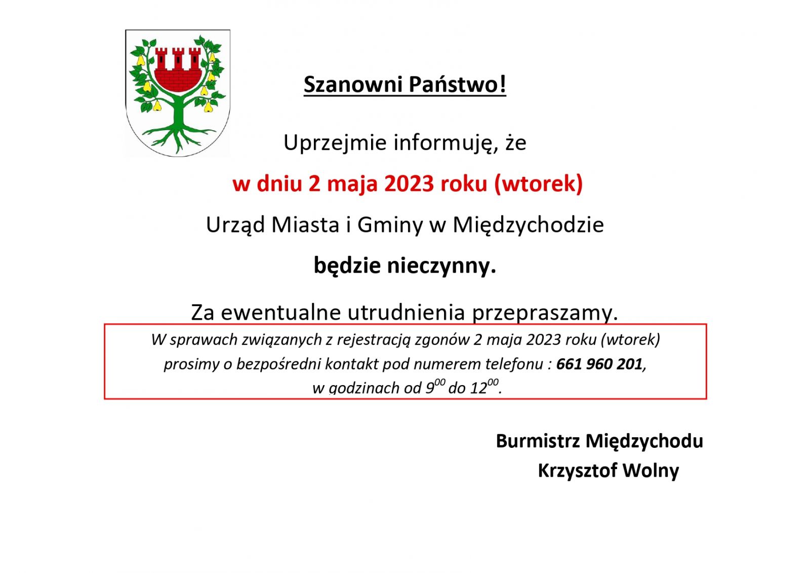 Szanowni Państwo!  Uprzejmie informuję, że w dniu 2 maja 2023 roku (wtorek) Urząd Miasta i Gminy w Międzychodzie będzie nieczynny.  W sprawach związanych z rejestracją zgonów 2 maja 2023 roku (wtorek) prosimy o bezpośredni kontakt pod numerem telefonu : 661 960 201, w godzinach od 900 do 1200.  Za ewentualne utrudnienia przepraszamy.  Burmistrz Międzychodu  Krzysztof Wolny 