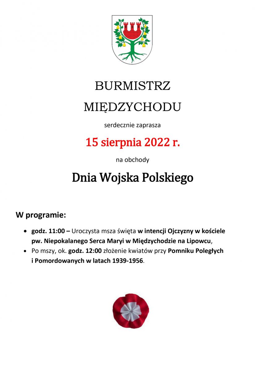 BURMISTRZ  MIĘDZYCHODU serdecznie zaprasza 15 sierpnia 2022 r. na obchody Dnia Wojska Polskiego  W programie:  godz. 11:00 – Uroczysta msza święta w intencji Ojczyzny w kościele pw. Niepokalanego Serca Maryi w Międzychodzie na Lipowcu, Po mszy, ok. godz. 12:00 złożenie kwiatów przy Pomniku Poległych i Pomordowanych w latach 1939-1956.