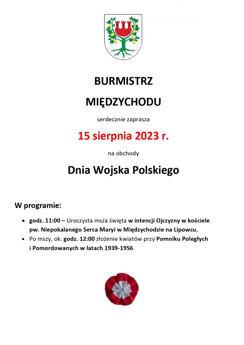     BURMISTRZ MIĘDZYCHODU serdecznie zaprasza 15 sierpnia 2023 r. na obchody Dnia Wojska Polskiego  W programie:      godz. 11:00 –Uroczysta msza święta w intencji Ojczyzny w kościele pw. Niepokalanego Serca Maryi w Międzychodzie na Lipowcu,     Po mszy, ok. godz. 12:00 złożenie kwiatów przy Pomniku Poległych i Pomordowanych w latach 1939-1956.